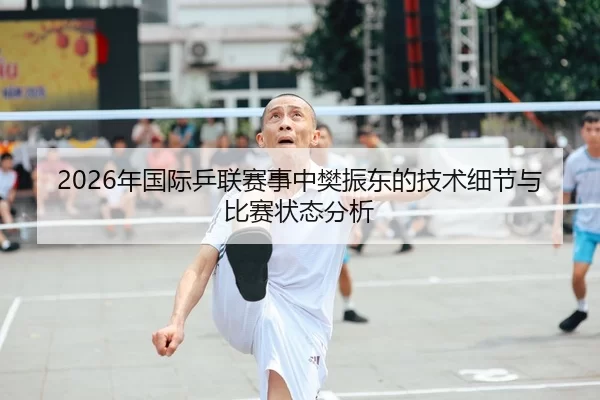 2026年国际乒联赛事中樊振东的技术细节与比赛状态分析