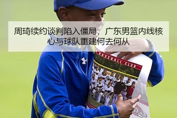 周琦续约谈判陷入僵局，广东男篮内线核心与球队重建何去何从