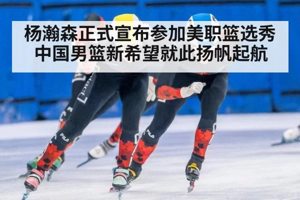 杨瀚森正式宣布参加美职篮选秀中国男篮新希望就此扬帆起航