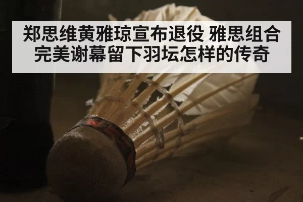 郑思维黄雅琼宣布退役 雅思组合完美谢幕留下羽坛怎样的传奇