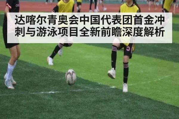 达喀尔青奥会中国代表团首金冲刺与游泳项目全新前瞻深度解析